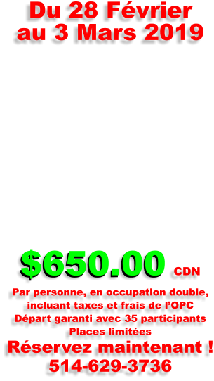 $650.00 Du 28 F�vrier  au 3 Mars 2019      $650.00 CDN Par personne, en occupation double,  incluant taxes et frais de l�OPC D�part garanti avec 35 participants Places limit�es R�servez maintenant ! 514-629-3736