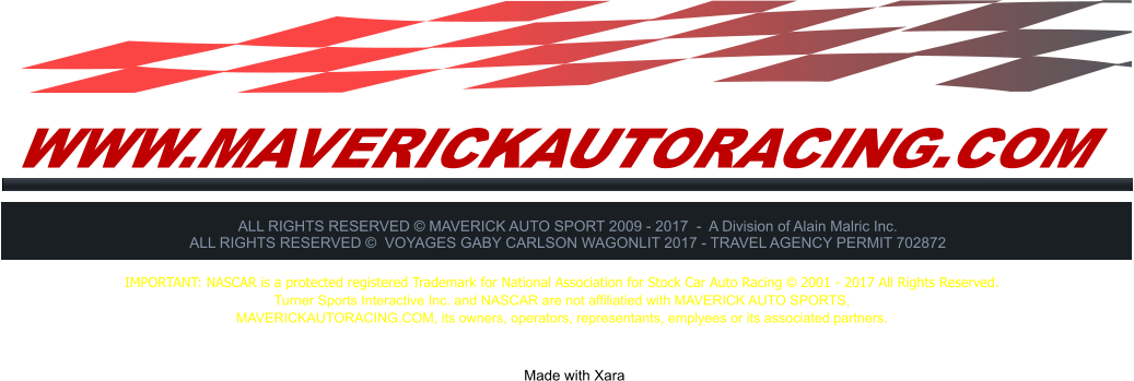 WWW.MAVERICKAUTORACING.COM ALL RIGHTS RESERVED  MAVERICK AUTO SPORT 2009 - 2017  -  A Division of Alain Malric Inc. ALL RIGHTS RESERVED   VOYAGES GABY CARLSON WAGONLIT 2017 - TRAVEL AGENCY PERMIT 702872     Made with Xara  IMPORTANT: NASCAR is a protected registered Trademark for National Association for Stock Car Auto Racing  2001 - 2017 All Rights Reserved. Turner Sports Interactive Inc. and NASCAR are not affiliatied with MAVERICK AUTO SPORTS,  MAVERICKAUTORACING.COM, its owners, operators, representants, emplyees or its associated partners.