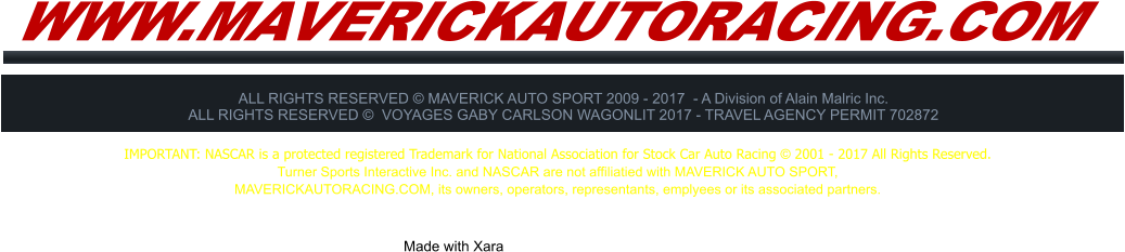 WWW.MAVERICKAUTORACING.COM ALL RIGHTS RESERVED � MAVERICK AUTO SPORT 2009 - 2017  - A Division of Alain Malric Inc. ALL RIGHTS RESERVED �  VOYAGES GABY CARLSON WAGONLIT 2017 - TRAVEL AGENCY PERMIT 702872     Made with Xara  IMPORTANT: NASCAR is a protected registered Trademark for National Association for Stock Car Auto Racing � 2001 - 2017 All Rights Reserved. Turner Sports Interactive Inc. and NASCAR are not affiliatied with MAVERICK AUTO SPORT,  MAVERICKAUTORACING.COM, its owners, operators, representants, emplyees or its associated partners.
