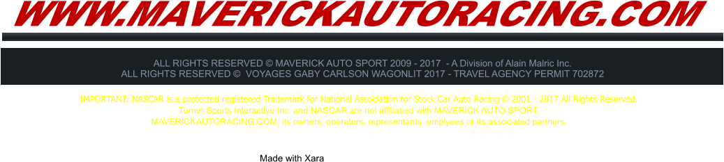 WWW.MAVERICKAUTORACING.COM ALL RIGHTS RESERVED  MAVERICK AUTO SPORT 2009 - 2017  - A Division of Alain Malric Inc. ALL RIGHTS RESERVED   VOYAGES GABY CARLSON WAGONLIT 2017 - TRAVEL AGENCY PERMIT 702872     Made with Xara  IMPORTANT: NASCAR is a protected registered Trademark for National Association for Stock Car Auto Racing  2001 - 2017 All Rights Reserved. Turner Sports Interactive Inc. and NASCAR are not affiliatied with MAVERICK AUTO SPORT,  MAVERICKAUTORACING.COM, its owners, operators, representants, emplyees or its associated partners.